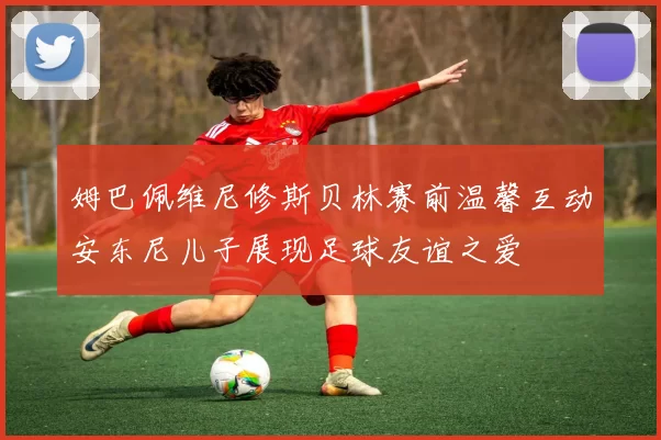 姆巴佩维尼修斯贝林赛前温馨互动安东尼儿子展现足球友谊之爱