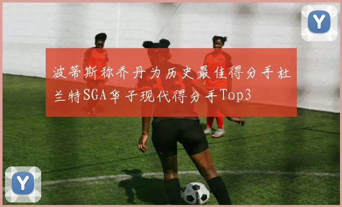 波蒂斯称乔丹为历史最佳得分手杜兰特SGA华子现代得分手Top3