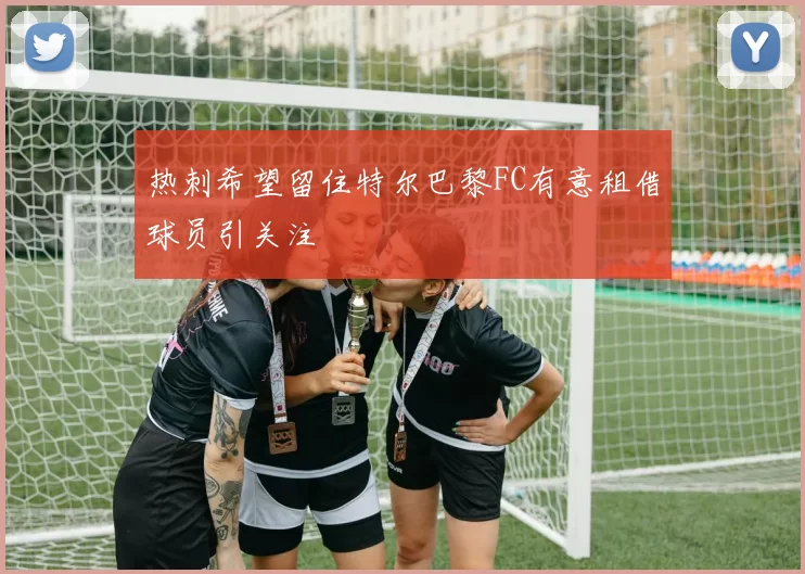 热刺希望留住特尔巴黎FC有意租借球员引关注