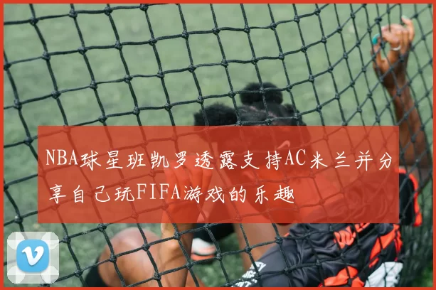 NBA球星班凯罗透露支持AC米兰并分享自己玩FIFA游戏的乐趣