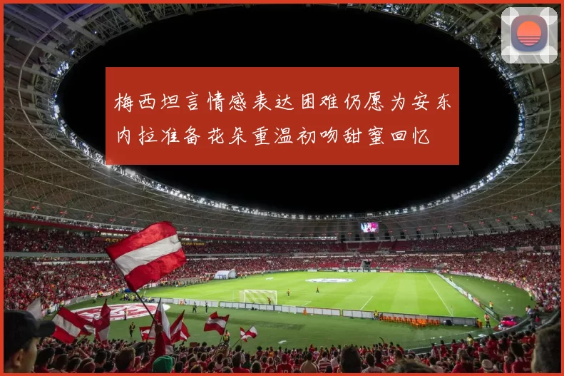 梅西坦言情感表达困难仍愿为安东内拉准备花朵重温初吻甜蜜回忆