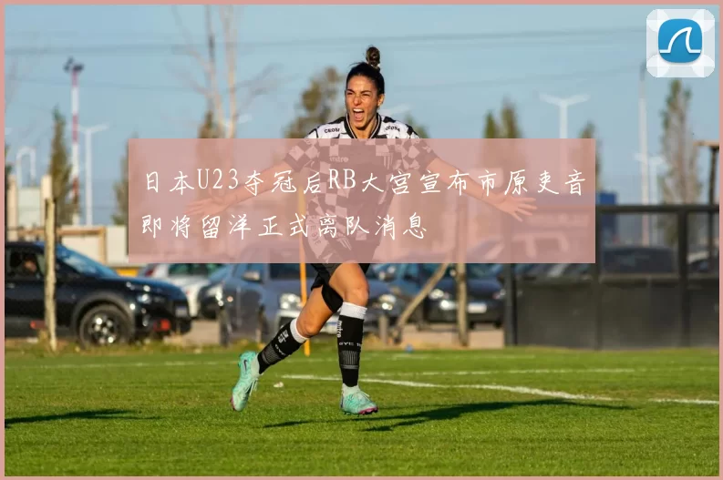 日本U23夺冠后RB大宫宣布市原吏音即将留洋正式离队消息
