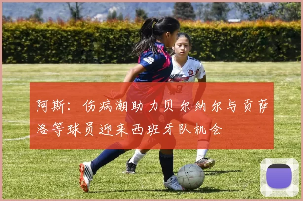 阿斯：伤病潮助力贝尔纳尔与贡萨洛等球员迎来西班牙队机会