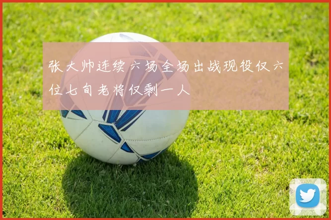 张大帅连续六场全场出战现役仅六位七旬老将仅剩一人