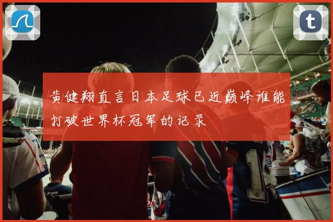 黄健翔直言日本足球已近巅峰谁能打破世界杯冠军的记录