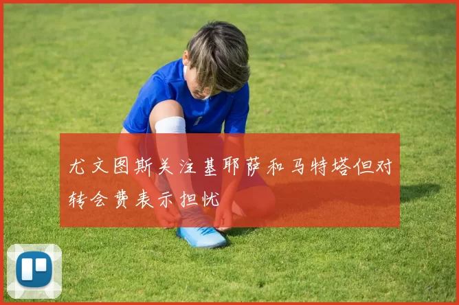 尤文图斯关注基耶萨和马特塔但对转会费表示担忧