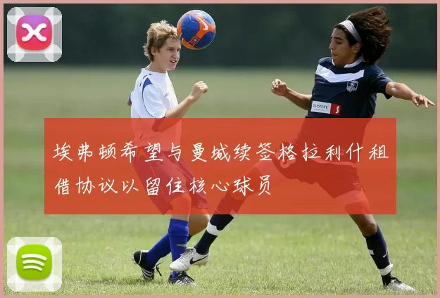 埃弗顿希望与曼城续签格拉利什租借协议以留住核心球员