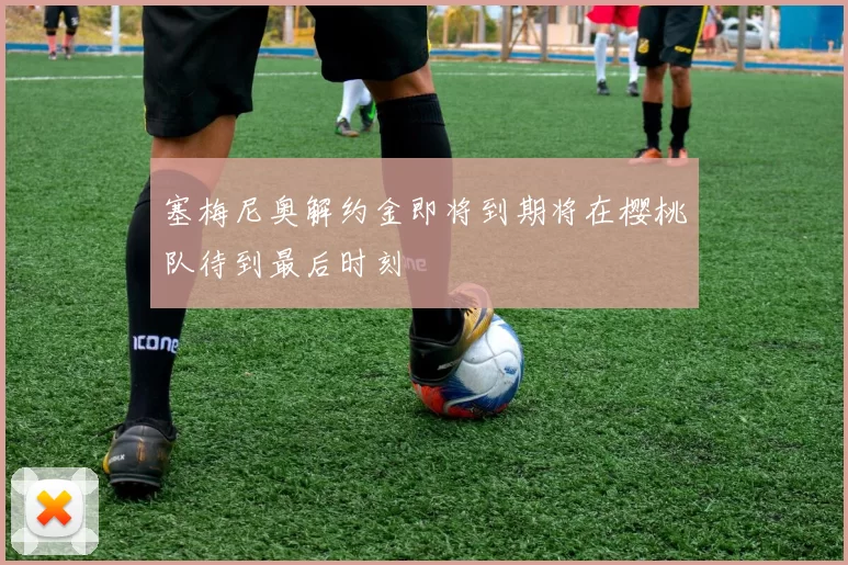 塞梅尼奥解约金即将到期将在樱桃队待到最后时刻
